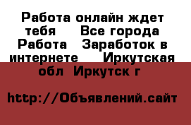 Работа онлайн ждет тебя!  - Все города Работа » Заработок в интернете   . Иркутская обл.,Иркутск г.